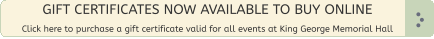 GIFT CERTIFICATES NOW AVAILABLE TO BUY ONLINE  Click here to purchase a gift certificate valid for all events at King George Memorial Hall